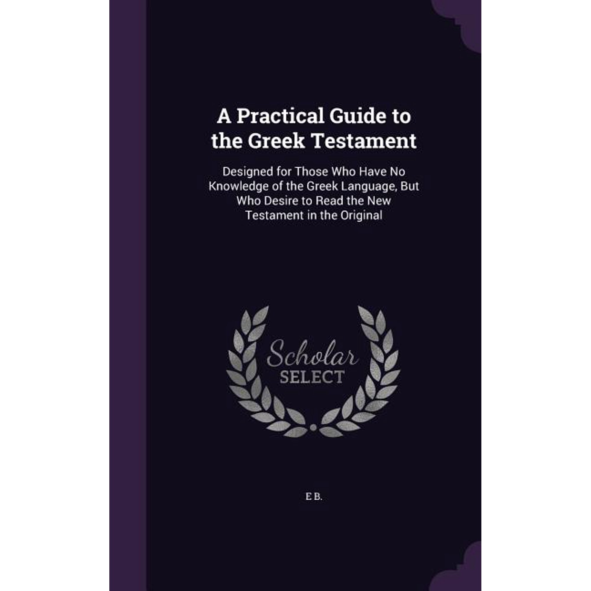 A Practical Guide to the Greek Testament : Designed for Those Who Have No Knowledge of the Greek Language, But Who Desire to Read the New Testament in the Original (Hardcover)