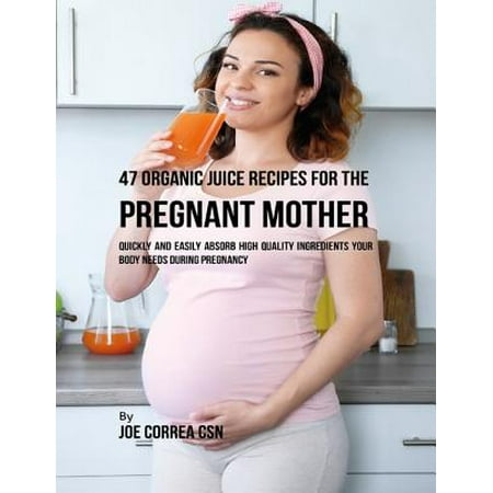 47 Organic Juice Recipes for the Pregnant Mother: Quickly and Easily Absorb High Quality Ingredients Your Body Needs During Pregnancy -