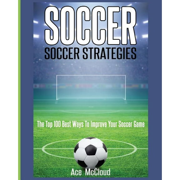 Soccer: Soccer Strategies: The Top 100 Best Ways To Improve Your Soccer Game