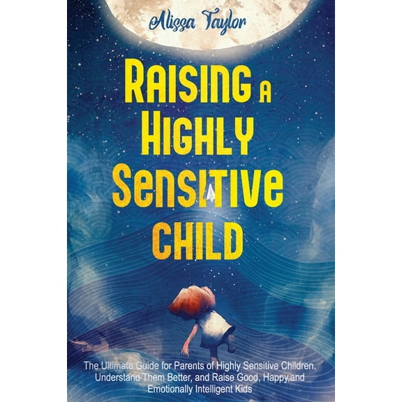Raising A Highly Sensitive Child : The Ultimate Guide for Parents of Highly Sensitive Children. Understand Them Better, and Raise Good, Happy, and Emotionally Intelligent Kids