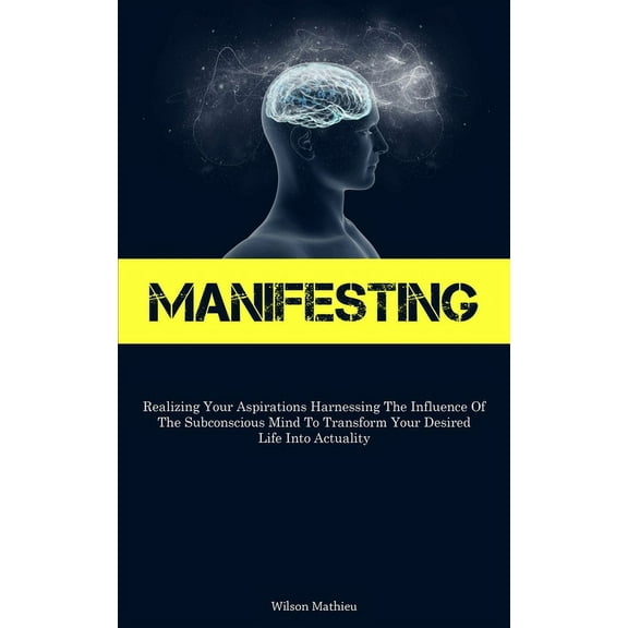 Manifesting: Realizing Your Aspirations Harnessing The Influence Of The Subconscious Mind To Transform Your Desired Life, (Paperback)