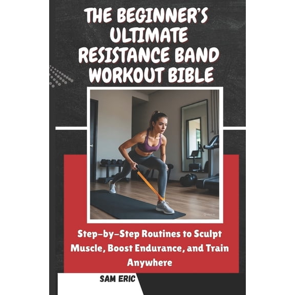 The Beginner's Ultimate Resistance Band Workout Bible: Step-by-Step Routines to Sculpt Muscle, Boost Endurance, and Trai, (Paperback)