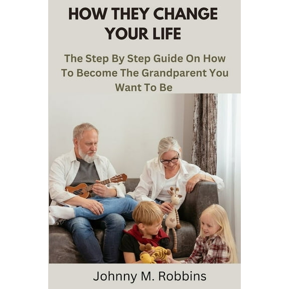 How They Change Your Life: The Step By Step Guide On How To Become The Grandparent You Want To Be (Paperback) by Johnny M Robbins