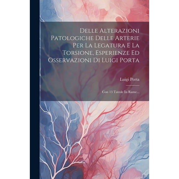 Delle Alterazioni Patologiche Delle Arterie Per La Legatura E La Torsione, Esperienze Ed Osservazioni Di Luigi Porta: Con 13 Tavole In Rame... (Paperback)