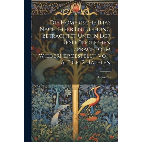 Die Homerische Ilias Nach Ihrer Entstehung Betrachtet Und in Der Ursprünglichen Sprachform Wiederhergestellt, Von A. Fick. 2 Hälften (Paperback)