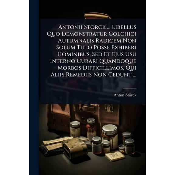 Antonii StÃ¶rck ... Libellus Quo Demonstratur Colchici Autumnalis Radicem Non Solum Tuto Posse Exhiberi Hominibus, Sed Et, (Paperback)
