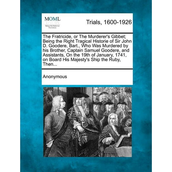 The Fratricide, or the Murderer's Gibbet; Being the Right Tragical Historie of Sir John D. Goodere, Bart., Who Was Murdered by His Brother, Captain Samuel Goodere, and Assistants, on the 19th of January, 1741, on Board His Majesty's Ship the Ruby, Then... (Paperback)