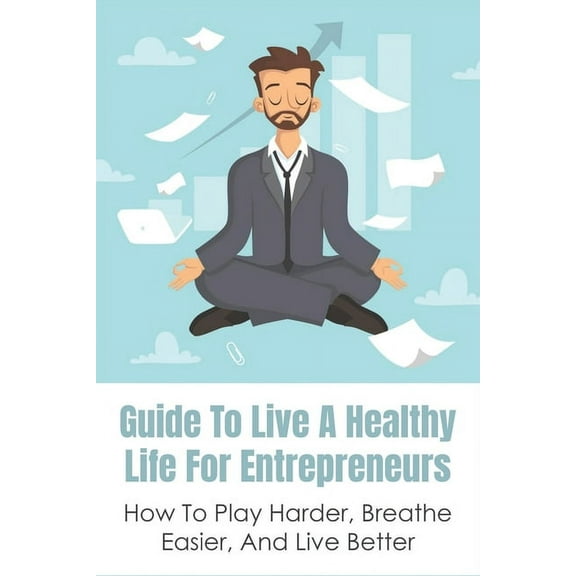 Guide To Live A Healthy Life For Entrepreneurs: How To Play Harder, Breathe Easier, And Live Better: Keys To Success In Business (Paperback)