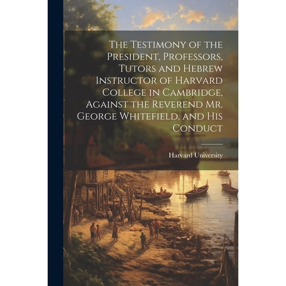 The Testimony of the President, Professors, Tutors and Hebrew Instructor of Harvard College in Cambridge, Against the Reverend Mr. George Whitefield, and his Conduct (Paperback)