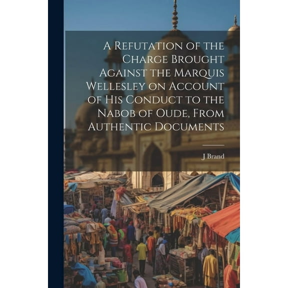 A Refutation of the Charge Brought Against the Marquis Wellesley on Account of his Conduct to the Nabob of Oude, From Authentic Documents (Paperback)