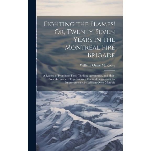 Fighting the Flames! Or, Twenty-Seven Years in the Montreal Fire Brigade: A Record of Prominent Fires, Thrilling Adventures, and Hair-Breadth Escapes: Together with Practical Suggestions for Improveme