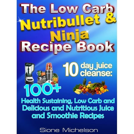 The Low Carb Nutribullet & Ninja Recipe Book: 10-Day Juice Cleanse: 100+ Health Sustaining Low Carb And Delicious And Nutritious Juice And Smoothie Recipes -