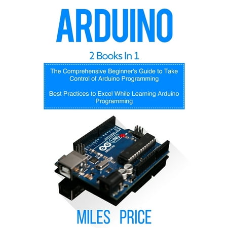Arduino : 2 Books in 1: The Comprehensive Beginner's Guide to Take Control of Arduino Programming & Best Practices to Excel While Learning Arduino