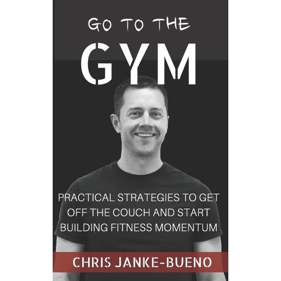 Go To The Gym: Practical Strategies To Get Off The Couch And Start Building Fitness Momentum