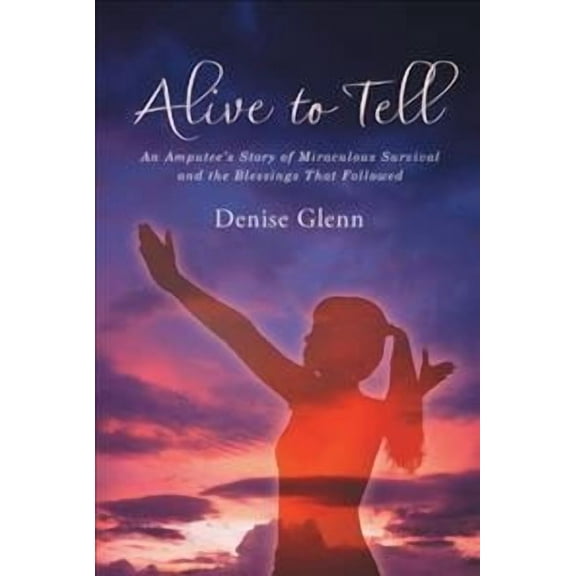 Alive to Tell : An Amputee?s Story of Miraculous Survival and the Blessings That Followed