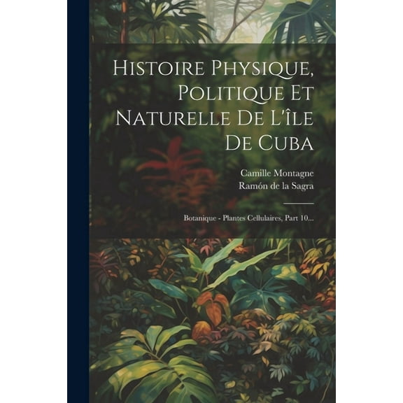 Histoire Physique, Politique Et Naturelle De L'île De Cuba: Botanique - Plantes Cellulaires, Part 10... (Paperback)