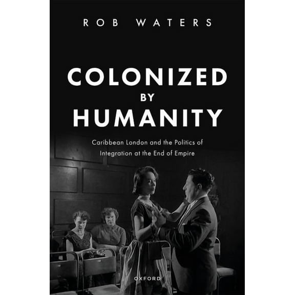 Colonized by Humanity: Caribbean London and the Politics of Integration at the End of Empire, (Hardcover)