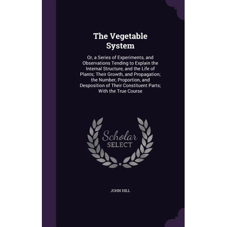 The Vegetable System : Or, a Series of Experiments, and Observations Tending to Explain the Internal Structure, and the Life of Plants; Their Growth, and Propagation; the Number, Proportion, and Desposition of Their Constituent Parts; With the True Course (Hardcover)