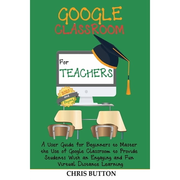 Google Classroom for Teachers (2020 and Beyond): A User Guide for Beginners to Master the Use of Google Classroom to Pro, (Paperback)