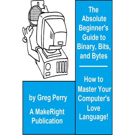 The Absolute Beginner's Guide to Binary, Hex, Bits, and Bytes! How to Master Your Computer's Love Language -