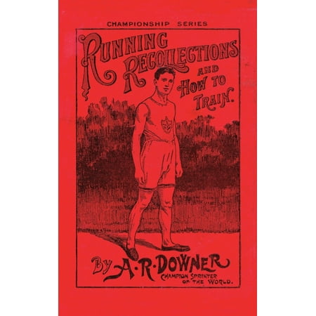 Running Recollections and How to Train: Being an autobiography of A. R. Downer, Champion Sprinter of the World, and Short Biographical Sketches of E. C. Bredin, Len Hurst, Fred Bacon, George (Best Way To Train For Running)