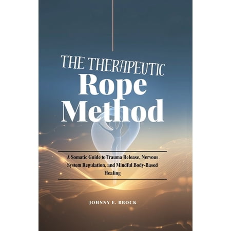 The Therapeutic Rope Method: A Somatic Guide to Trauma Release Nervous System Regulation and Mindful Body-Based Healin (Paperback)