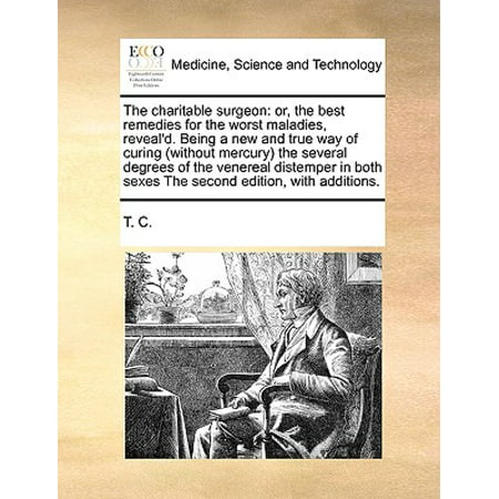 The Charitable Surgeon : Or, the Best Remedies for the Worst Maladies, Reveal'd. Being a New and True Way of Curing (Without Mercury) the Several Degrees of the Venereal Distemper in Both Sexes the Second Edition, with