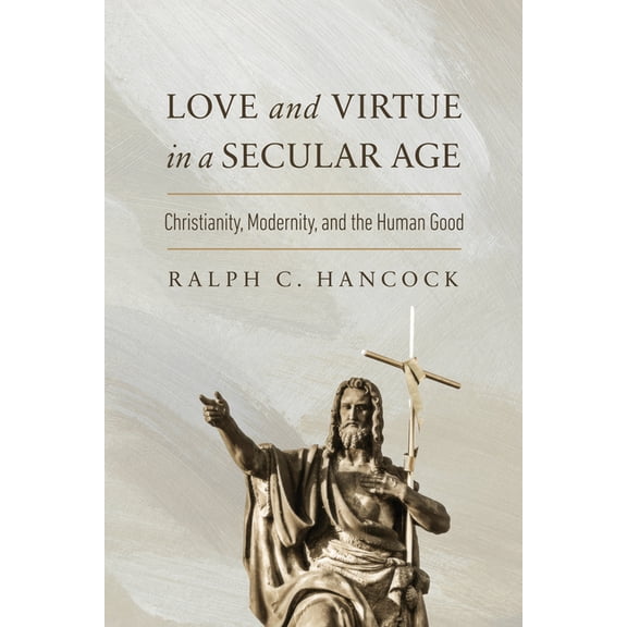 The Beginning and the Beyond of Politics Love and Virtue in a Secular Age: Christianity, Modernity, and the Human Good, (Hardcover)