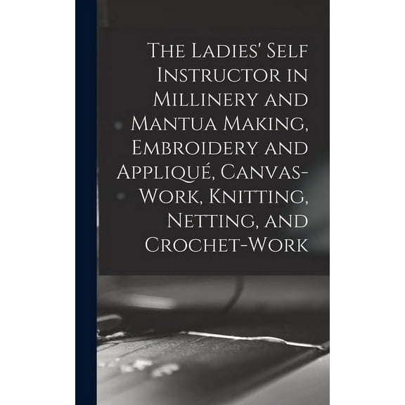The Ladies' Self Instructor in Millinery and Mantua Making, Embroidery and Appliqué, Canvas-work, Knitting, Netting, and Crochet-work (Hardcover)
