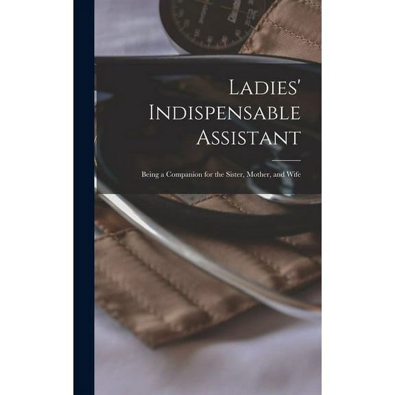 Ladies' Indispensable Assistant: Being a Companion for the Sister, Mother, and Wife, (Hardcover)