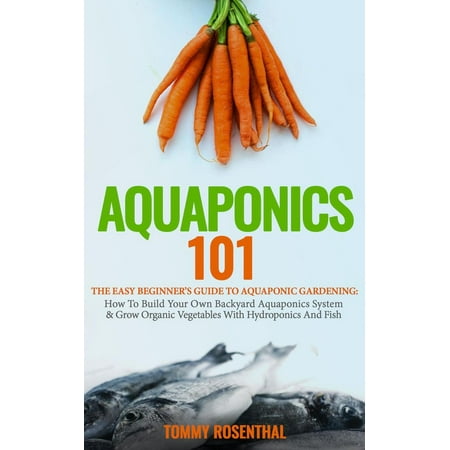 Aquaponics 101: The Easy Beginner’s Guide to Aquaponic Gardening: How To Build Your Own Backyard Aquaponics System and Grow Organic Vegetables With Hydroponics And Fish -