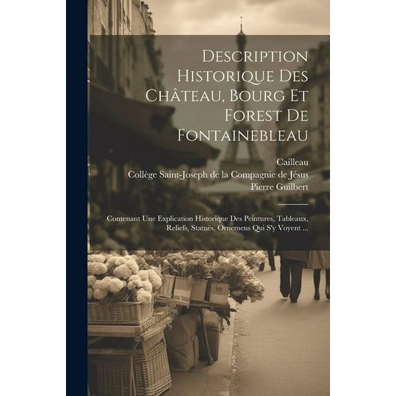 Description Historique Des Château, Bourg Et Forest De Fontainebleau: Contenant Une Explication Historique Des Peintures, Tableaux, Reliefs, Statuës, Ornemens Qui S'y Voyent ... (Paperback)