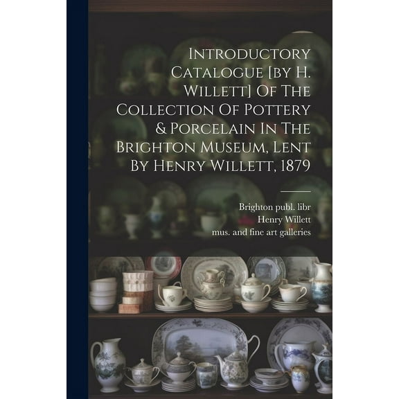 Introductory Catalogue [by H. Willett] Of The Collection Of Pottery & Porcelain In The Brighton Museum, Lent By Henry Willett, 1879 (Paperback)