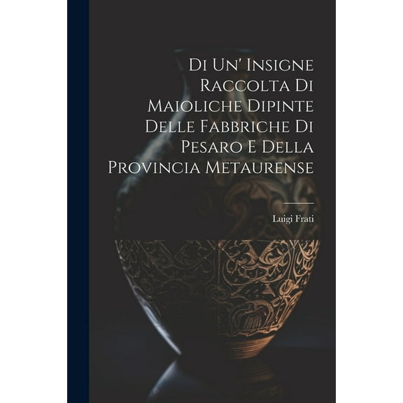 Di Un' Insigne Raccolta Di Maioliche Dipinte Delle Fabbriche Di Pesaro E Della Provincia Metaurense (Paperback)