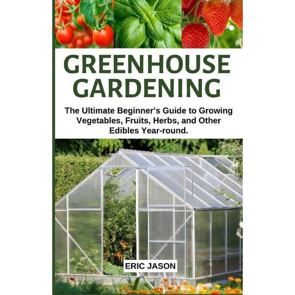 Greenhouse Gardening: The Ultimate Beginner's Guide to Growing Vegetables, Fruits, Herbs, and Other Edibles Year-ro, (Paperback)