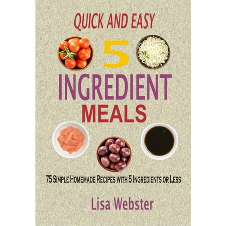 QUICK AND EASY 5 INGREDIENT MEALS: 75 Simple Homemade Recipes with 5 Ingredients or Less - eBook
