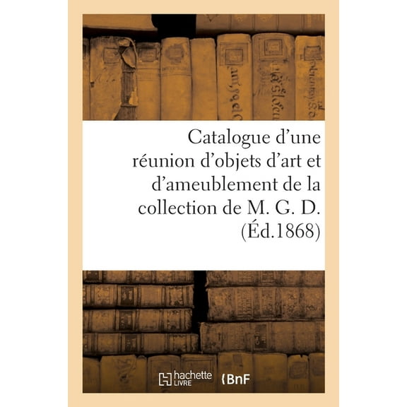 Catalogue d'Une Réunion d'Objets d'Art Et d'Ameublement de la Collection de M. G. D., (Paperback)