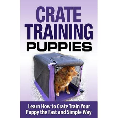 Crate Training Puppies : Learn How to Crate Train Your Dog the Fast and Easy (Best Way To Crate Train A Dog)