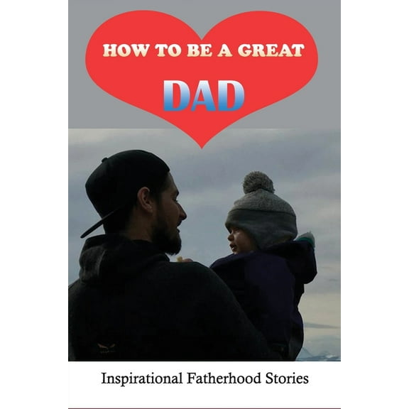 How To Be A Great Dad: Inspirational Fatherhood Stories: Challenging Of Being A Great Dad (Paperback)