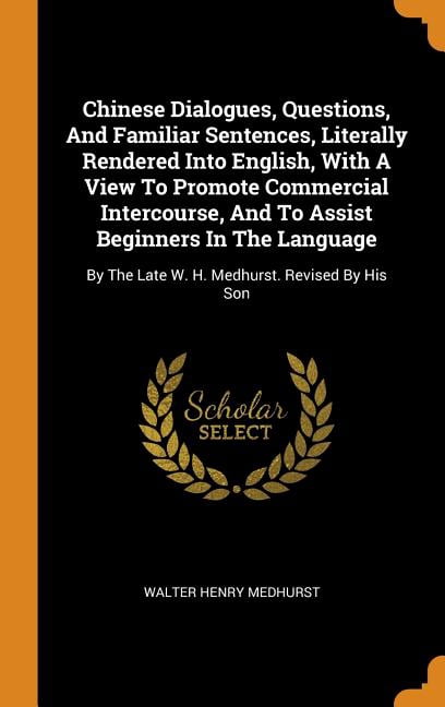 Chinese Dialogues Questions And Familiar Sentences Literally Rendered Into English With A View To Promote Commercial Intercourse And To Assist Beginners In The Language By The Late W H Medhurst Revised
