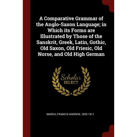 A Comparative Grammar of the Anglo-Saxon Language; In Which Its Forms Are Illustrated by Those of the Sanskrit, Greek, Latin, Gothic, Old Saxon, Old Friesic, Old Norse, and Old High