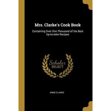 Mrs. Clarke's Cook Book: Containing Over One Thousand of the Best Up-To-Date Recipes