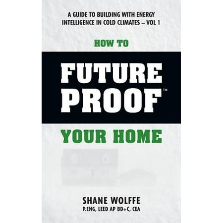 How to Future Proof Your Home : A Guide to Building with Energy Intelligence in Cold Climates: The Techniques, Principles, Mindsets and Strategies That Cost Effectively Save Money on Energy and Construction Costs in One of the World's Coldest Climates (Best Way To Save Energy In Your Home)