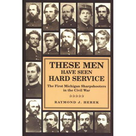 These Men Have Seen Hard Service : The First Michigan Sharpshooters in the Civil