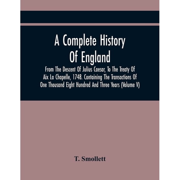A Complete History Of England, From The Descent Of Julius Caesar, To The Treaty Of Aix La Chapelle, 1748. Containing The, (Paperback)