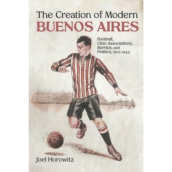 Creation of Modern Buenos Aires: Football, Civic Associations, Barrios, and Politics, 1912-1943, (Hardcover)