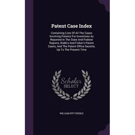 Patent Case Index : Containing Lists of All the Cases Involving Patents for Inventions as Reported in the State and Federal Reports, Robb's and Fisher's Patent Cases, and the Patent Office Gazette, Up to the Present