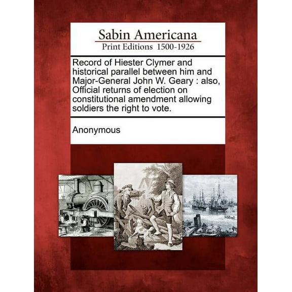 Record of Hiester Clymer and Historical Parallel Between Him and Major-General John W. Geary: Also, Official Returns of Election on Constitutional Amendment Allowing Soldiers the Right to Vote.