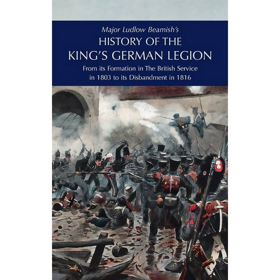 Major Ludlow Beamish's HISTORY OF THE KING'S GERMAN LEGION: From Its Formation In The British service in 1803 To Its Dis, (Hardcover)