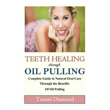 Teeth Healing Through Oil Pulling : The Complete Guide in Natural Oral Care Through the Benefits of Oil